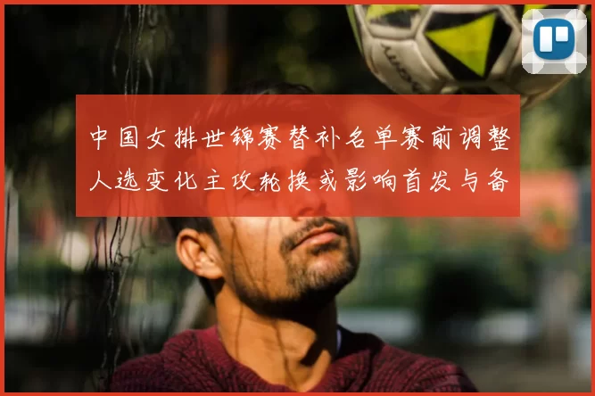 中国女排世锦赛替补名单赛前调整人选变化主攻轮换或影响首发与备战