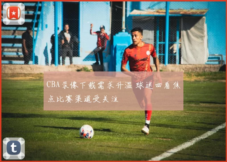 CBA录像下载需求升温 球迷回看焦点比赛渠道受关注