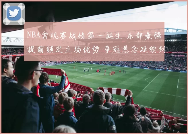 NBA常规赛战绩第一诞生 东部豪强提前锁定主场优势 争冠悬念延续到季后赛