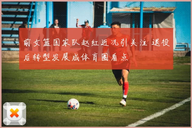 前女篮国家队赵红近况引关注 退役后转型发展成体育圈看点