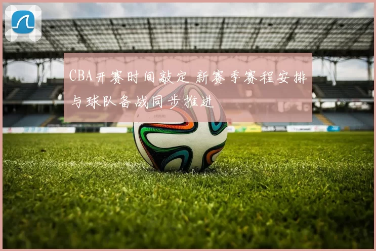CBA开赛时间敲定 新赛季赛程安排与球队备战同步推进