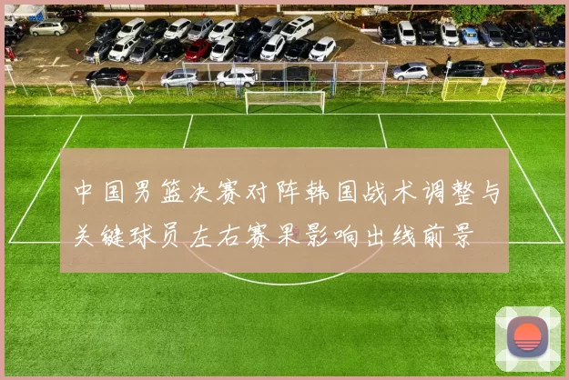 中国男篮决赛对阵韩国战术调整与关键球员左右赛果影响出线前景