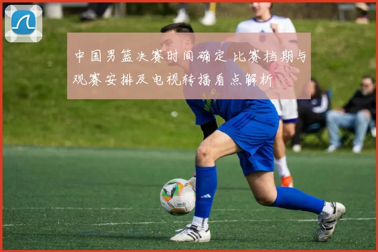中国男篮决赛时间确定 比赛档期与观赛安排及电视转播看点解析