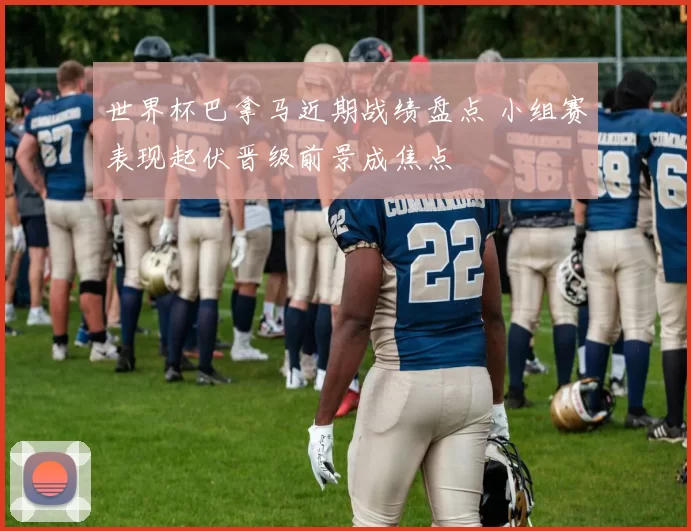 世界杯巴拿马近期战绩盘点 小组赛表现起伏晋级前景成焦点