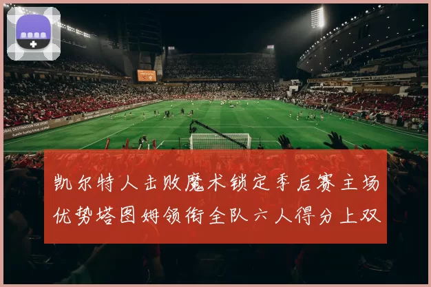 凯尔特人击败魔术锁定季后赛主场优势塔图姆领衔全队六人得分上双