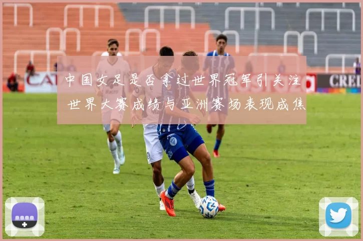 中国女足是否拿过世界冠军引关注 世界大赛成绩与亚洲赛场表现成焦点