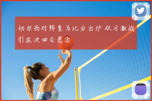 切尔西对阵皇马比分出炉 双方激战引发次回合悬念