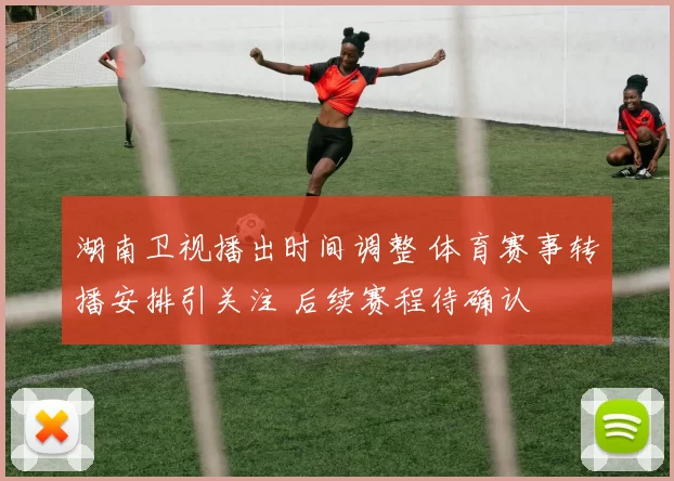 湖南卫视播出时间调整 体育赛事转播安排引关注 后续赛程待确认