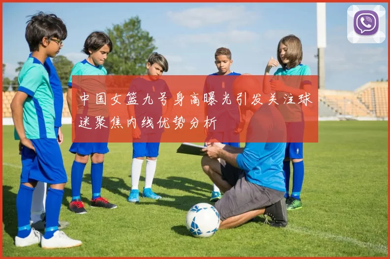 中国女篮九号身高曝光引发关注球迷聚焦内线优势分析
