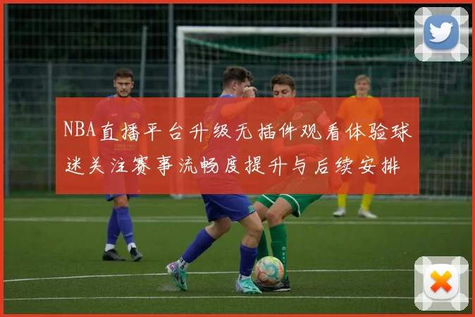 NBA直播平台升级无插件观看体验球迷关注赛事流畅度提升与后续安排
