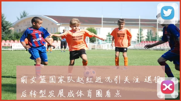 前女篮国家队赵红近况引关注 退役后转型发展成体育圈看点