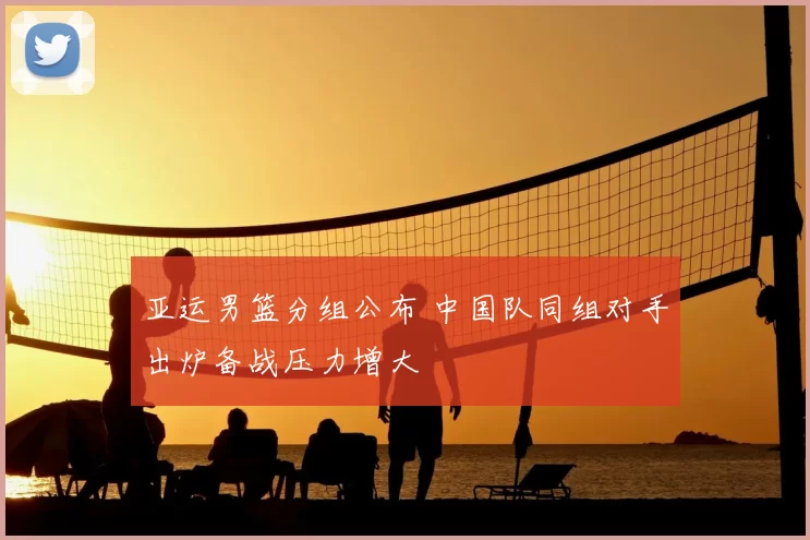 亚运男篮分组公布 中国队同组对手出炉备战压力增大