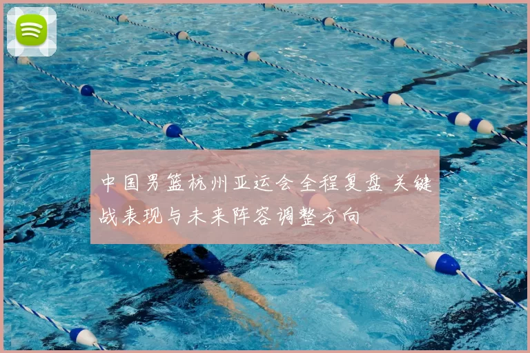 中国男篮杭州亚运会全程复盘 关键战表现与未来阵容调整方向