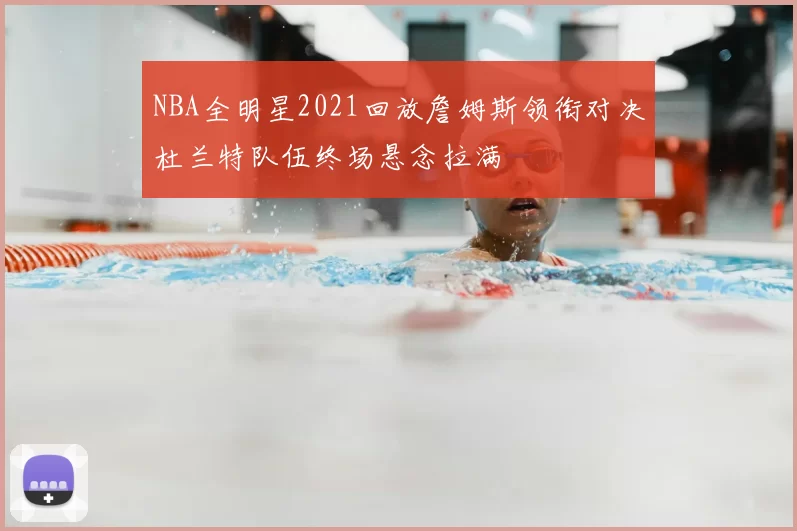 NBA全明星2021回放詹姆斯领衔对决杜兰特队伍终场悬念拉满