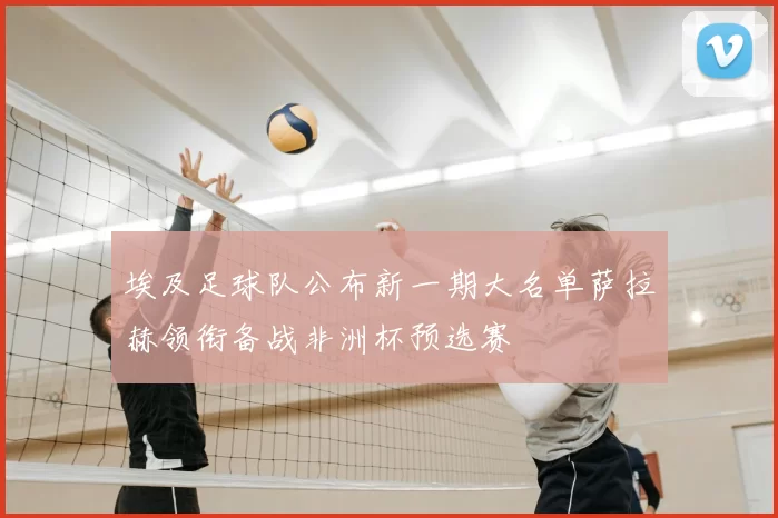 埃及足球队公布新一期大名单萨拉赫领衔备战非洲杯预选赛