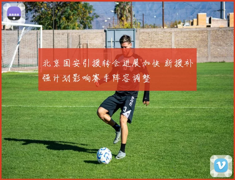 北京国安引援转会进展加快 新援补强计划影响赛季阵容调整