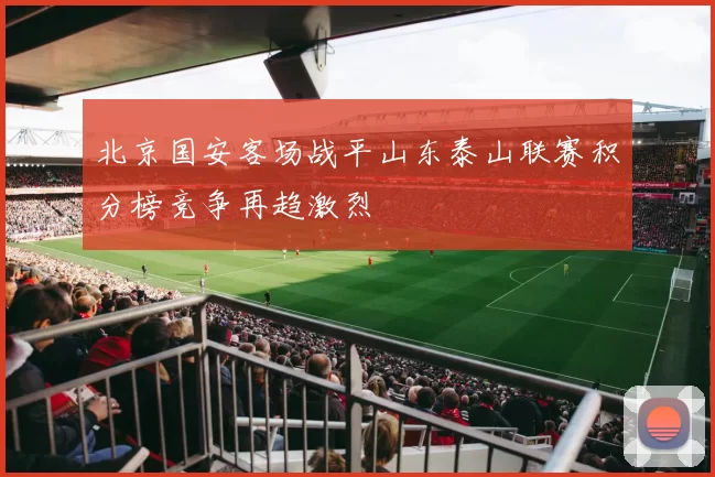 北京国安客场战平山东泰山联赛积分榜竞争再趋激烈