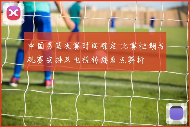 中国男篮决赛时间确定 比赛档期与观赛安排及电视转播看点解析