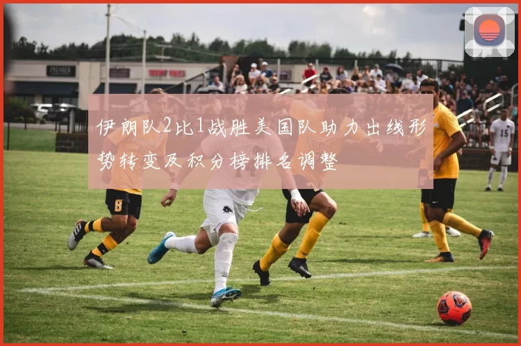 伊朗队2比1战胜美国队助力出线形势转变及积分榜排名调整