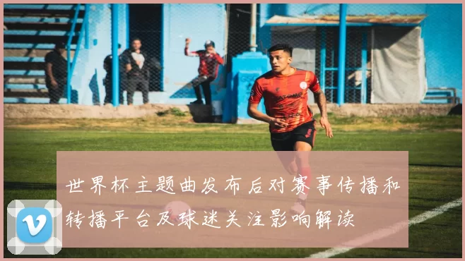 世界杯主题曲发布后对赛事传播和转播平台及球迷关注影响解读