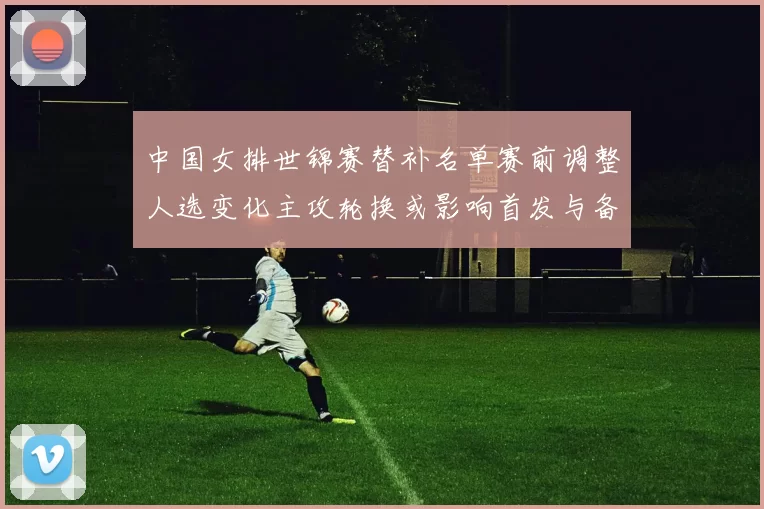 中国女排世锦赛替补名单赛前调整人选变化主攻轮换或影响首发与备战