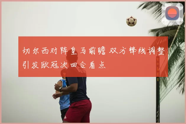 切尔西对阵皇马前瞻 双方锋线调整引发欧冠次回合看点