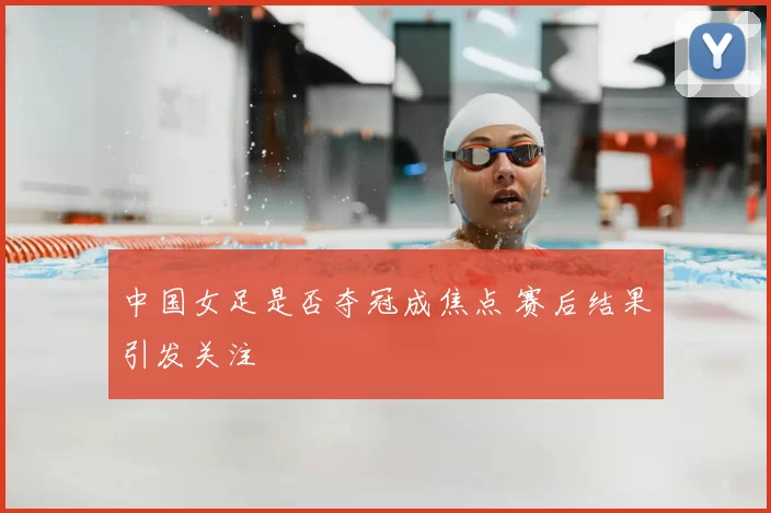 中国女足是否夺冠成焦点 赛后结果引发关注