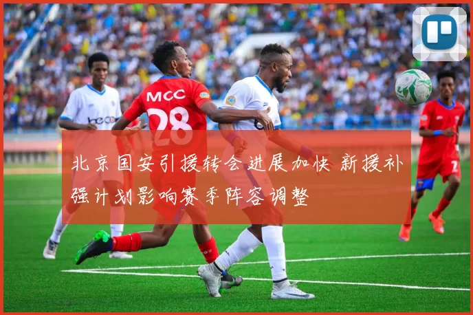 北京国安引援转会进展加快 新援补强计划影响赛季阵容调整