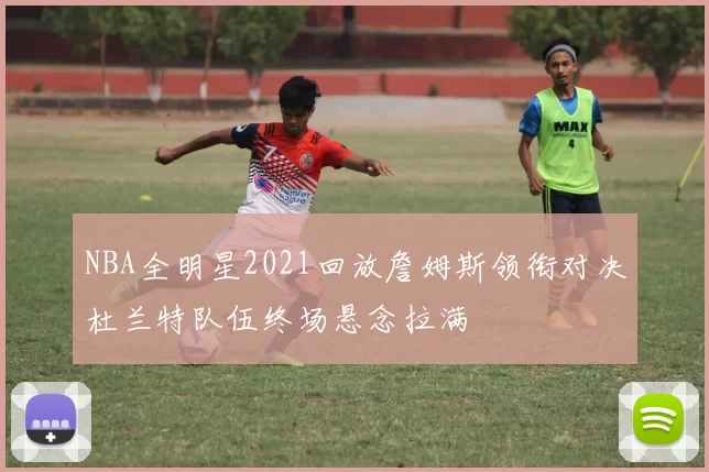 NBA全明星2021回放詹姆斯领衔对决杜兰特队伍终场悬念拉满