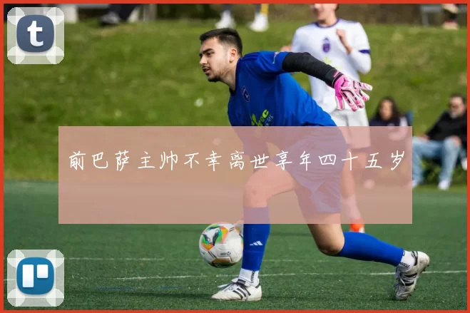 前巴萨主帅不幸离世享年四十五岁