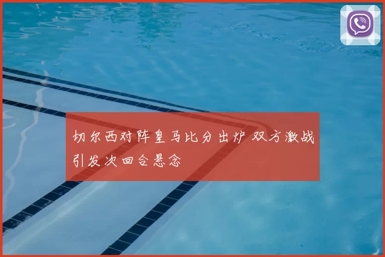 切尔西对阵皇马比分出炉 双方激战引发次回合悬念