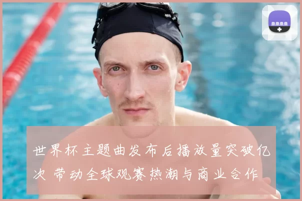 世界杯主题曲发布后播放量突破亿次 带动全球观赛热潮与商业合作