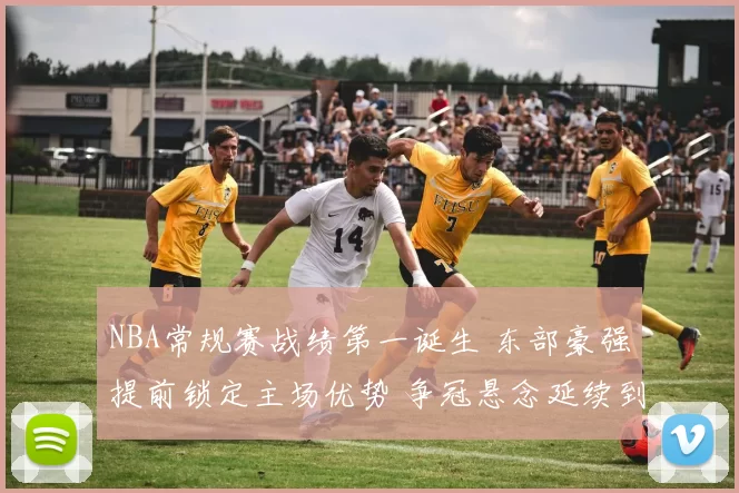 NBA常规赛战绩第一诞生 东部豪强提前锁定主场优势 争冠悬念延续到季后赛