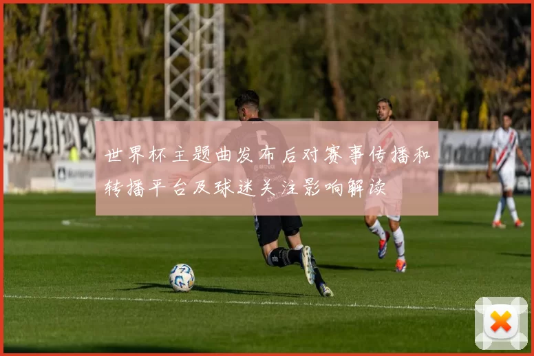 世界杯主题曲发布后对赛事传播和转播平台及球迷关注影响解读