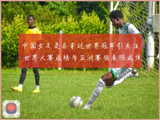 中国女足是否拿过世界冠军引关注 世界大赛成绩与亚洲赛场表现成焦点