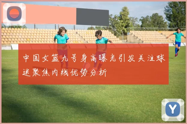 中国女篮九号身高曝光引发关注球迷聚焦内线优势分析