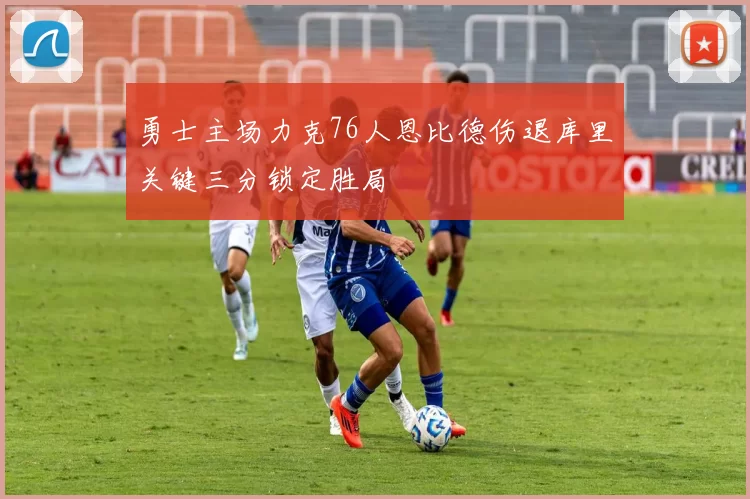勇士主场力克76人恩比德伤退库里关键三分锁定胜局