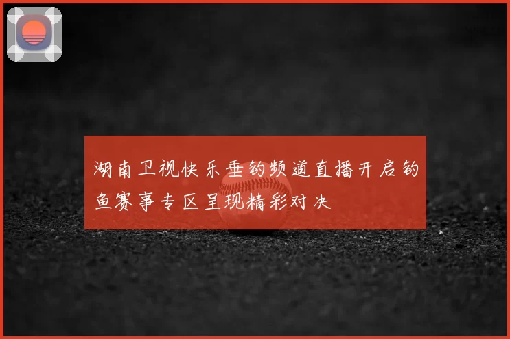 湖南卫视快乐垂钓频道直播开启钓鱼赛事专区呈现精彩对决