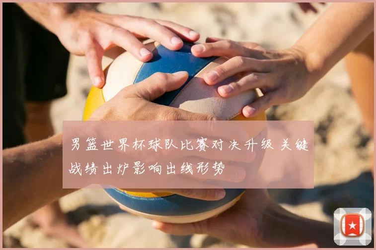 男篮世界杯球队比赛对决升级 关键战绩出炉影响出线形势