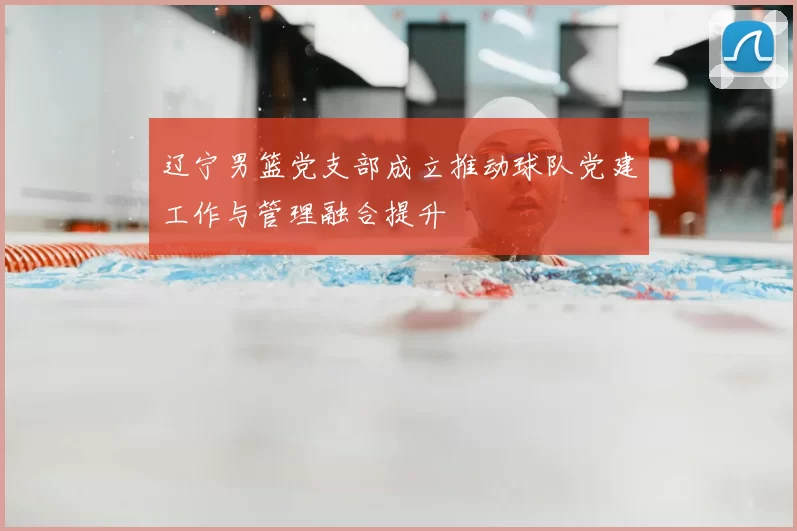 辽宁男篮党支部成立推动球队党建工作与管理融合提升