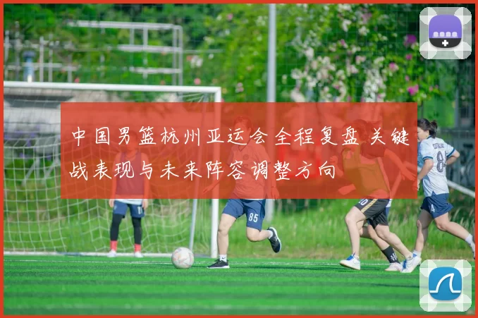 中国男篮杭州亚运会全程复盘 关键战表现与未来阵容调整方向