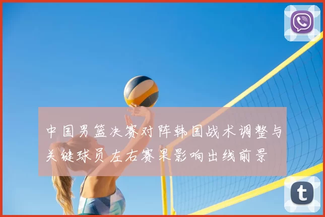 中国男篮决赛对阵韩国战术调整与关键球员左右赛果影响出线前景