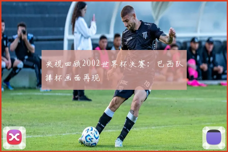 央视回顾2002世界杯决赛:巴西队捧杯画面再现