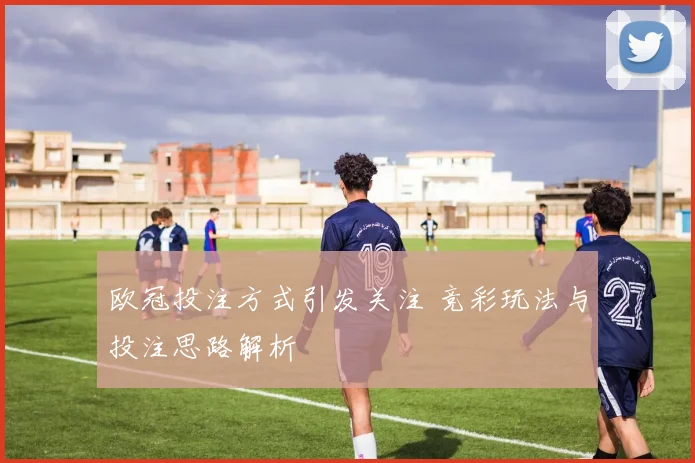 欧冠投注方式引发关注 竞彩玩法与投注思路解析