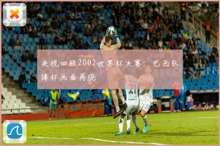 央视回顾2002世界杯决赛:巴西队捧杯画面再现