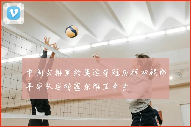 中国女排里约奥运夺冠历程回顾郎平率队逆转塞尔维亚夺金