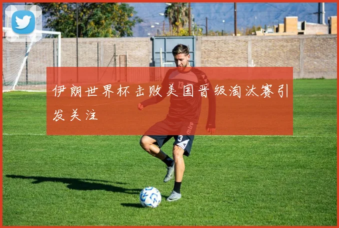 伊朗世界杯击败美国晋级淘汰赛引发关注