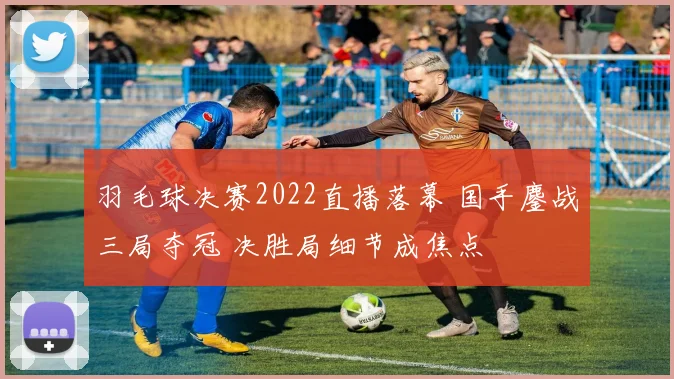 羽毛球决赛2022直播落幕 国手鏖战三局夺冠 决胜局细节成焦点