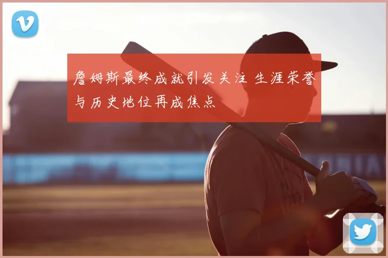 詹姆斯最终成就引发关注 生涯荣誉与历史地位再成焦点